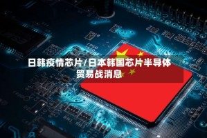 日韩疫情芯片/日本韩国芯片半导体贸易战消息
